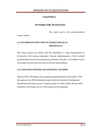 SENSORS ON 3D DIGITIZATION

                                  CHAPTER 2


                        SENSORS FOR 3D IMAGING


                                          The sensors used in the autosynchronized
 scanner include


 2.1 SYNCHRONIZATION CIRCUIT BASED UPON DUAL
                                          PHOTOCELLS


 This sensor ensures the stability and the repeatability of range measurements in
 environment with varying temperature. Discrete implementations of the so-called
 synchronization circuits have posed many problems in the past. A monolithic version
 of an improved circuit has been built to alleviate those problems.


 2.2 LASER SPOT POSITION MEASUREMENT SENSORS


 High-resolution 3D images can be acquired using laser-based vision systems. With
 this approach, the 3D information becomes relatively insensitive to background
 illumination and surface texture. Complete images of visible surfaces that are rather
 featureless to the human eye or a video camera can be generated.




DOE, CE CHERTHALA                                                                 Page 10
 