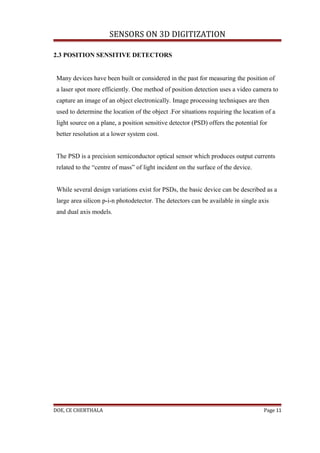SENSORS ON 3D DIGITIZATION

2.3 POSITION SENSITIVE DETECTORS


 Many devices have been built or considered in the past for measuring the position of
 a laser spot more efficiently. One method of position detection uses a video camera to
 capture an image of an object electronically. Image processing techniques are then
 used to determine the location of the object .For situations requiring the location of a
 light source on a plane, a position sensitive detector (PSD) offers the potential for
 better resolution at a lower system cost.


 The PSD is a precision semiconductor optical sensor which produces output currents
 related to the “centre of mass” of light incident on the surface of the device.


 While several design variations exist for PSDs, the basic device can be described as a
 large area silicon p-i-n photodetector. The detectors can be available in single axis
 and dual axis models.




DOE, CE CHERTHALA                                                                   Page 11
 