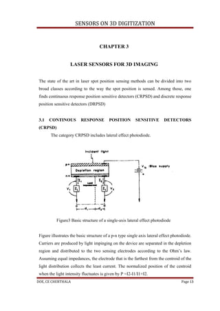 SENSORS ON 3D DIGITIZATION


                                     CHAPTER 3


                   LASER SENSORS FOR 3D IMAGING


 The state of the art in laser spot position sensing methods can be divided into two
 broad classes according to the way the spot position is sensed. Among those, one
 finds continuous response position sensitive detectors (CRPSD) and discrete response
 position sensitive detectors (DRPSD)


 3.1   CONTINOUS          RESPONSE        POSITION        SENSITIVE        DETECTORS
 (CRPSD)
        The category CRPSD includes lateral effect photodiode.




           Figure3 Basic structure of a single-axis lateral effect photodiode


 Figure illustrates the basic structure of a p-n type single axis lateral effect photodiode.
 Carriers are produced by light impinging on the device are separated in the depletion
 region and distributed to the two sensing electrodes according to the Ohm’s law.
 Assuming equal impedances, the electrode that is the farthest from the centroid of the
 light distribution collects the least current. The normalized position of the centroid
 when the light intensity fluctuates is given by P =I2-I1/I1+I2.
DOE, CE CHERTHALA                                                                     Page 13
 