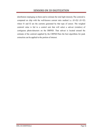 SENSORS ON 3D DIGITIZATION

 distribution impinging on them and to estimate the total light intensity The centroid is
 computed on chip with the well-known current ratio method i.e. (I1-I2)/ (I1+I2)
 where I1 and I2 are the currents generated by that type of sensor. The weighed
 centroid value is fed to a control unit that will select a sub-set (window) of
 contiguous photo-detectors on the DRPSD. That sub-set is located around the
 estimate of the centroid supplied by the CRPSD.Then the best algorithms for peak
 extraction can be applied to the portion of interest.




DOE, CE CHERTHALA                                                                  Page 16
 