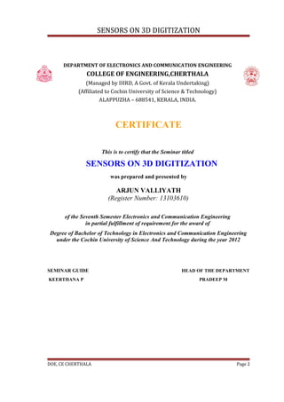 SENSORS ON 3D DIGITIZATION



      DEPARTMENT OF ELECTRONICS AND COMMUNICATION ENGINEERING
               COLLEGE OF ENGINEERING,CHERTHALA
               (Managed by IHRD, A Govt. of Kerala Undertaking)
            (Affiliated to Cochin University of Science & Technology)
                      ALAPPUZHA – 688541, KERALA, INDIA.



                           CERTIFICATE

                     This is to certify that the Seminar titled

               SENSORS ON 3D DIGITIZATION
                         was prepared and presented by

                           ARJUN VALLIYATH
                        (Register Number: 13103610)

      of the Seventh Semester Electronics and Communication Engineering
               in partial fulfillment of requirement for the award of
Degree of Bachelor of Technology in Electronics and Communication Engineering
  under the Cochin University of Science And Technology during the year 2012




SEMINAR GUIDE                                            HEAD OF THE DEPARTMENT
KEERTHANA P                                                       PRADEEP M




DOE, CE CHERTHALA                                                             Page 2
 