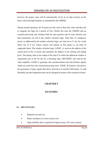 SENSORS ON 3D DIGITIZATION

 however, the proper value will be automatically set by an on chip circuitry on the
 basis of the total light intensity as calculated by the CRPSDs.


 During normal operation, all 32 pixels are first reset at their bias value and then left
 to integrate the light for a period of 1ms. Within this time the CRPSDs and an
 external processing unit estimate both the spot position and its total intensity and
 those parameters are fed to the window selection logic. After that, 16 contiguous
 pixels, as addressed by the window selection logic, are read out in 5ms, for a total
 frame rate of 6ms. Future sensors will operate at full speed, i.e. an order of
 magnitude faster. The window selection logic, LOGIC_A, receives the address of the
 central pixel of the 16 pixels and calculates the address of the starting and ending
 pixel. The analog value at the output of the each CA within the addressed window is
 sequentially put on the bit line by a decoding logic, DECODER, and read by the
 video amplifier .LOGIC-A generates also synchronization and end-of-frame signals
 which are used from the external processing units. LOGIC_B instead is devoted to
 the generation of logic signals that derive both the CA and the CDS blocks. To add
 flexibility also the integration time can be changed by means of the external switches




                                    CHAPTER 5


                                     FEATURES




5.1 ADVANTAGES


     •       Reduced size and cost
     •       Better resolution at a lower system cost
     •       High reliability that is required for high accuracy 3D vision systems

DOE, CE CHERTHALA                                                                    Page 20
 