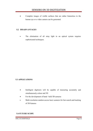 SENSORS ON 3D DIGITIZATION

     •     Complete images of visible surfaces that are rather featureless to the
           human eye or a video camera can be generated.




 5.2 DISADVANTAGES


     •     The elimination of all stray light in an optical system requires
           sophisticated techniques.




5.3 APPLICATIONS




     •     Intelligent digitizers will be capable of measuring accurately and
           simultaneously colour and 3D
     •     For the development of hand –held 3D cameras
     •     Multi resolution random access laser scanners for fast search and tracking
           of 3D features




 5.4 FUTURE SCOPE

DOE, CE CHERTHALA                                                              Page 21
 