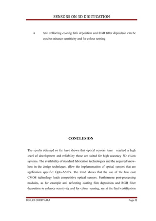 SENSORS ON 3D DIGITIZATION


     •       Anti reflecting coating film deposition and RGB filter deposition can be
             used to enhance sensitivity and for colour sensing




                                  CONCLUSION


 The results obtained so far have shown that optical sensors have        reached a high
 level of development and reliability those are suited for high accuracy 3D vision
 systems. The availability of standard fabrication technologies and the acquired know-
 how in the design techniques, allow the implementation of optical sensors that are
 application specific: Opto-ASICs. The trend shows that the use of the low cost
 CMOS technology leads competitive optical sensors. Furthermore post-processing
 modules, as for example anti reflecting coating film deposition and RGB filter
 deposition to enhance sensitivity and for colour sensing, are at the final certification


DOE, CE CHERTHALA                                                                  Page 22
 