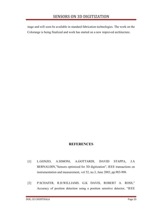 SENSORS ON 3D DIGITIZATION

 stage and will soon be available in standard fabrication technologies. The work on the
 Colorange is being finalized and work has started on a new improved architecture.




                                  REFERENCES



 [1]    L.GONZO,       A.SIMONI,       A.GOTTARDI,        DAVID       STAPPA,        J.A
        BERNALDIN,”Sensors optimized for 3D digitization”, IEEE transactions on
        instrumentation and measurement, vol 52, no.3, June 2003, pp.903-908.


 [2]    P.SCHAFER, R.D.WILLIAMS. G.K DAVIS, ROBERT A. ROSS,”
        Accuracy of position detection using a position sensitive detector, “IEEE


DOE, CE CHERTHALA                                                                Page 23
 