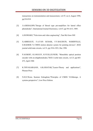 SENSORS ON 3D DIGITIZATION

       transactions on instrumentation and measurement, vol 47, no.4, August 1998,
       pp.914-918


 [3]   J.A.BERALDIN,”Design of Bessel type pre-amplifiers for lateral effect
       photodiodes”, International Journal Electronics, vol 67, pp 591-615, 1989.


 [4]   A.M.DHAKE,”Television and video engineering”, Tata Mc Graw Hill


 [5]   X.ARREGUIT,       F.A.VAN      SCHAIK,     F.V.BAUDUIN,        M.BIDIVILLE,
       E.RAEBER,”A CMOS motion detector system for pointing devices”, IEEE
       journal solid state circuits, vol 31, pp.1916-1921, Dec 1996


 [6]   P.AUBERT, H.J.OGUEY, R.VUILLEUNEIR, “Monolithic optical position
       encoder with on-chipphotodiodes,”IEEE J.solid state circuits, vol 23, pp.465-
       473, April 1988


 [7]   K.THYAGARAJAN, A.K.GHATAK,”Lasers-Theory and applications”,
       Plenum Press


 [8]   N.H.E.Weste, Kamran Eshraghian,”Principles of CMOS VLSIdesign, A
       systems perspective”, Low Price Edition.




DOE, CE CHERTHALA                                                              Page 24
 