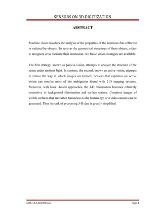 SENSORS ON 3D DIGITIZATION

                                    ABSTRACT



 Machine vision involves the analysis of the properties of the luminous flux reflected
 or radiated by objects. To recover the geometrical structures of these objects, either
 to recognize or to measure their dimension, two basic vision strategies are available.


 The first strategy, known as passive vision, attempts to analyze the structure of the
 scene under ambient light. In contrast, the second, known as active vision, attempts
 to reduce the way in which images are formed. Sensors that capitalize on active
 vision can resolve most of the ambiguities found with 2-D imaging systems.
 Moreover, with laser –based approaches, the 3-D information becomes relatively
 insensitive to background illumination and surface texture. Complete images of
 visible surfaces that are rather featureless to the human eye or a video camera can be
 generated. Thus the task of processing 3-D data is greatly simplified.




DOE, CE CHERTHALA                                                                  Page 4
 