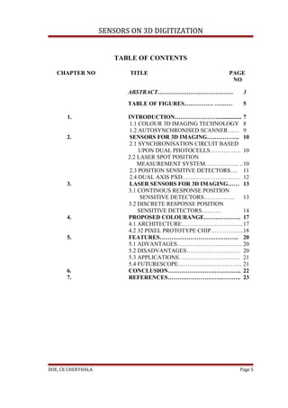 SENSORS ON 3D DIGITIZATION


                       TABLE OF CONTENTS

   CHAPTER NO              TITLE                          PAGE
                                                           NO

                           ABSTRACT…………………………………               3
                           TABLE OF FIGURES…………… ………           5

       1.                  INTRODUCTION…………………….............. 7
                            1.1 COLOUR 3D IMAGING TECHNOLOGY 8
                            1.2 AUTOSYNCHRONISED SCANNER…… 9
       2.                   SENSORS FOR 3D IMAGING…………….. 10
                            2.1 SYNCHRONISATION CIRCUIT BASED
                                UPON DUAL PHOTOCELLS……………. 10
                           2.2 LASER SPOT POSITION
                               MEASUREMENT SYSTEM……………... ..10
                            2.3 POSITION SENSITIVE DETECTORS…. 11
                            2.4 DUAL AXIS PXD………………………… 12
       3.                   LASER SENSORS FOR 3D IMAGING…… 13
                           3.1 CONTINOUS RESPONSE POSITION
                                 SENSITIVE DETECTORS…………….     13
                           3.2 DISCRETE RESPONSE POSITION
                                SENSITIVE DETECTORS……….        14
       4.                  PROPOSED COLOURANGE………………. 17
                           4.1 ARCHITECTURE………………………….. 17
                           4.2 32 PIXEL PROTOTYPE CHIP……………..18
       5.                  FEATURES………………………………….. 20
                           5.1 ADVANTAGES……………………………. 20
                           5.2 DISADVANTAGES………………………. 20
                           5.3 APPLICATIONS………………………….. 21
                           5.4 FUTURESCOPE…………………………… 21
       6.                  CONCLUSION……………………………….. 22
       7.                  REFERENCES……………………………….. 23




DOE, CE CHERTHALA                                             Page 5
 
