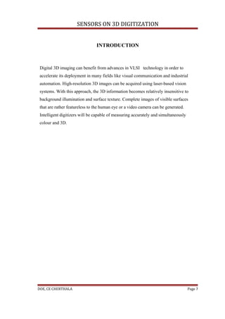 SENSORS ON 3D DIGITIZATION


                                INTRODUCTION



 Digital 3D imaging can benefit from advances in VLSI technology in order to
 accelerate its deployment in many fields like visual communication and industrial
 automation. High-resolution 3D images can be acquired using laser-based vision
 systems. With this approach, the 3D information becomes relatively insensitive to
 background illumination and surface texture. Complete images of visible surfaces
 that are rather featureless to the human eye or a video camera can be generated.
 Intelligent digitizers will be capable of measuring accurately and simultaneously
 colour and 3D.




DOE, CE CHERTHALA                                                                    Page 7
 