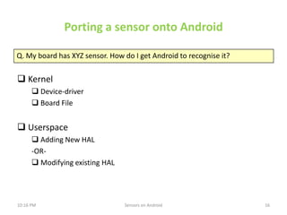 Porting a sensor onto Android

Q. My board has XYZ sensor. How do I get Android to recognise it?

 Kernel
       Device-...