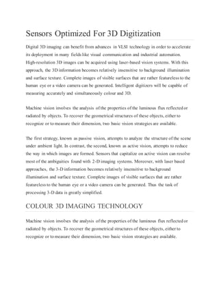 Sensors Optimized For 3D Digitization
Digital 3D imaging can benefit from advances in VLSI technology in order to accelerate
its deployment in many fields like visual communication and industrial automation.
High-resolution 3D images can be acquired using laser-based vision systems. With this
approach, the 3D information becomes relatively insensitive to background illumination
and surface texture. Complete images of visible surfaces that are rather featureless to the
human eye or a video camera can be generated. Intelligent digitizers will be capable of
measuring accurately and simultaneously colour and 3D.
Machine vision involves the analysis of the properties of the luminous flux reflectedor
radiated by objects. To recover the geometrical structures of these objects, either to
recognize or to measure their dimension, two basic vision strategies are available.
The first strategy, known as passive vision, attempts to analyze the structure of the scene
under ambient light. In contrast, the second, known as active vision, attempts to reduce
the way in which images are formed. Sensors that capitalize on active vision can resolve
most of the ambiguities found with 2-D imaging systems. Moreover, with laser based
approaches, the 3-D information becomes relatively insensitive to background
illumination and surface texture. Complete images of visible surfaces that are rather
featureless to the human eye or a video camera can be generated. Thus the task of
processing 3-D data is greatly simplified.
COLOUR 3D IMAGING TECHNOLOGY
Machine vision involves the analysis of the properties of the luminous flux reflectedor
radiated by objects. To recover the geometrical structures of these objects, either to
recognize or to measure their dimension, two basic vision strategies are available.
 