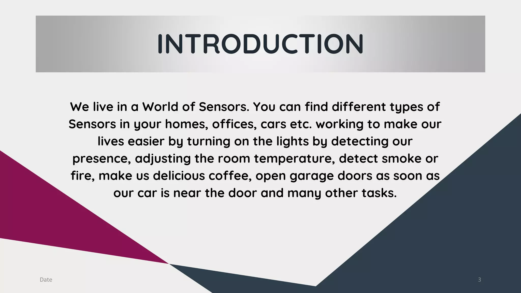 INTRODUCTION
Date 3
We live in a World of Sensors. You can find different types of
Sensors in your homes, offices, cars etc. working to make our
lives easier by turning on the lights by detecting our
presence, adjusting the room temperature, detect smoke or
fire, make us delicious coffee, open garage doors as soon as
our car is near the door and many other tasks.
 