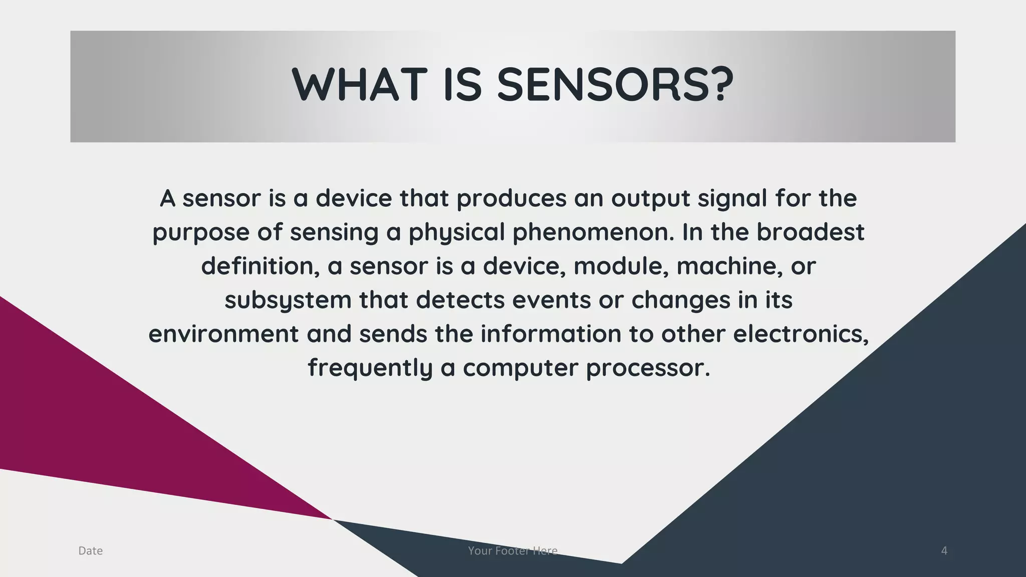 WHAT IS SENSORS?
A sensor is a device that produces an output signal for the
purpose of sensing a physical phenomenon. In the broadest
definition, a sensor is a device, module, machine, or
subsystem that detects events or changes in its
environment and sends the information to other electronics,
frequently a computer processor.
Date Your Footer Here 4
 