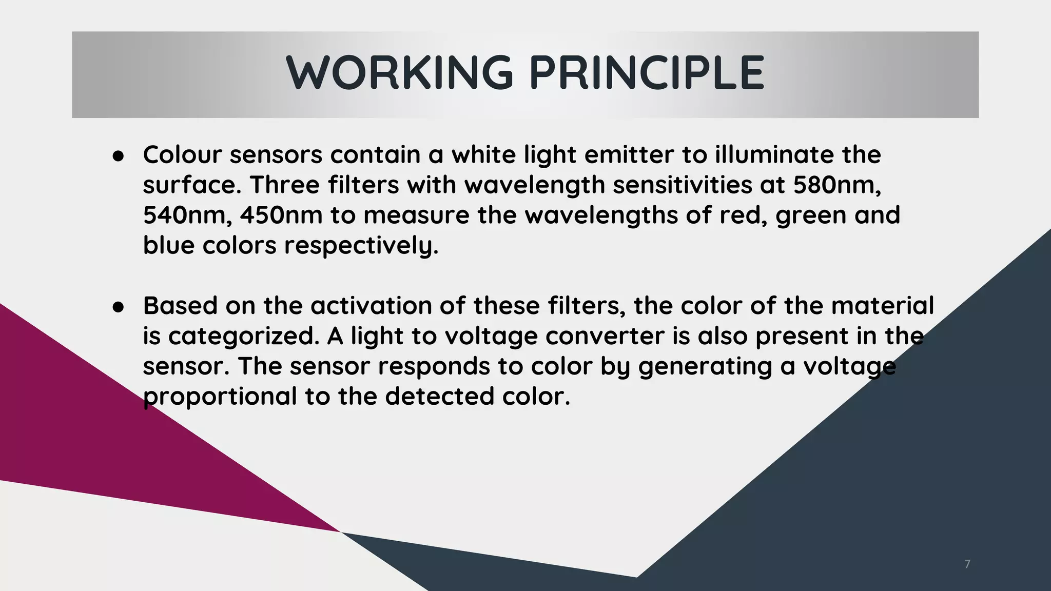 WORKING PRINCIPLE
7
● Colour sensors contain a white light emitter to illuminate the
surface. Three filters with wavelength sensitivities at 580nm,
540nm, 450nm to measure the wavelengths of red, green and
blue colors respectively.
● Based on the activation of these filters, the color of the material
is categorized. A light to voltage converter is also present in the
sensor. The sensor responds to color by generating a voltage
proportional to the detected color.
 
