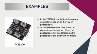 10
TCS3200
EXAMPLES
● In the TCS3200, the light-to-frequency
converter reads an 8 x 8 array of
photodiodes.
● 16 photodiodes have blue filters, 16
photodiodes have green filters, 16
photodiodes have red filters, and 16
photodiodes are clear with no filters.
 