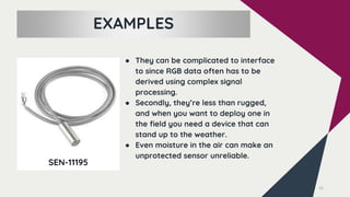 15
SEN-11195
EXAMPLES
● They can be complicated to interface
to since RGB data often has to be
derived using complex signal
processing.
● Secondly, they’re less than rugged,
and when you want to deploy one in
the field you need a device that can
stand up to the weather.
● Even moisture in the air can make an
unprotected sensor unreliable.
 