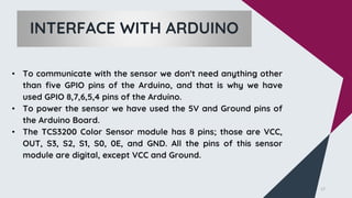 • To communicate with the sensor we don't need anything other
than five GPIO pins of the Arduino, and that is why we have
used GPIO 8,7,6,5,4 pins of the Arduino.
• To power the sensor we have used the 5V and Ground pins of
the Arduino Board.
• The TCS3200 Color Sensor module has 8 pins; those are VCC,
OUT, S3, S2, S1, S0, 0E, and GND. All the pins of this sensor
module are digital, except VCC and Ground.
17
INTERFACE WITH ARDUINO
 