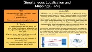 Simultaneous Localization and
Mapping[SLAM]
Hook
Do you know that in the U.S. there are taxies
without drivers?
It works automatic.
I looked into automated driving technology.
Key details
SLAM is a technology that uses sensors and
other devices to estimate the self-position of a
moving object and map its environment at the
same time.
SLAM uses sensors such as LiDAR (laser scanner),
cameras, and ToF sensors
LiDAR SLAM is highly accurate and often used in
automated driving.
LiDAR can measure distance and shape based on
the time it takes for the laser to reflect.
More details
SLAM Works : First, get outside conditions from sensors, etc. If the outside situation
obtained is a recorded location, the machine's location estimate by itself. If the outside
situation is an unknown location, a new map is created from the outside situation.
SLAM Features : It can create environmental maps and estimate self-location without
relying on GPS or other satellite systems. This has the advantage of low cost and high
versatility. It can be used in tunnels and buildings where GPS does not reach
Three main types of SLAM: LiDAR SLAM using LiDAR, Visual SLAM using cameras, and
Depth SLAM using ranging information from ToF sensors.
Recently, LiDAR SLAM is often used in automated driving technology. LiDAR is a sensor
that uses an infrared laser. 2D or 3D point cloud data is created by sensing the return of
an emitted infrared laser reflected from an object. Advantages of using LiDAR include
high accuracy, can be used at long distances, and can be used in the dark or in the rain
because it does not use light.
object
sensor
 