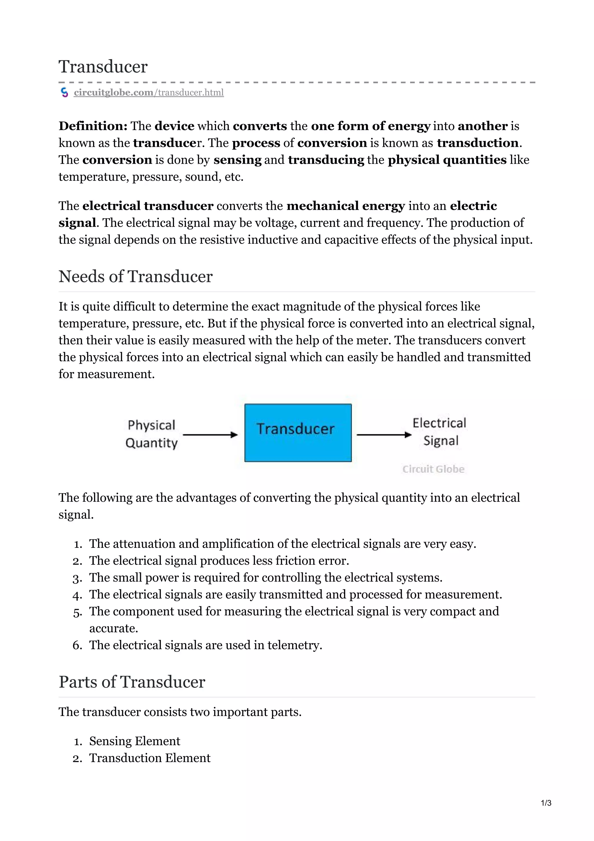 Transducer
circuitglobe.com/transducer.html
Definition: The device which converts the one form of energy into another is
known as the transducer. The process of conversion is known as transduction.
The conversion is done by sensing and transducing the physical quantities like
temperature, pressure, sound, etc.
The electrical transducer converts the mechanical energy into an electric
signal. The electrical signal may be voltage, current and frequency. The production of
the signal depends on the resistive inductive and capacitive effects of the physical input.
Needs of Transducer
It is quite difficult to determine the exact magnitude of the physical forces like
temperature, pressure, etc. But if the physical force is converted into an electrical signal,
then their value is easily measured with the help of the meter. The transducers convert
the physical forces into an electrical signal which can easily be handled and transmitted
for measurement.
The following are the advantages of converting the physical quantity into an electrical
signal.
1. The attenuation and amplification of the electrical signals are very easy.
2. The electrical signal produces less friction error.
3. The small power is required for controlling the electrical systems.
4. The electrical signals are easily transmitted and processed for measurement.
5. The component used for measuring the electrical signal is very compact and
accurate.
6. The electrical signals are used in telemetry.
Parts of Transducer
The transducer consists two important parts.
1. Sensing Element
2. Transduction Element
1/3
 