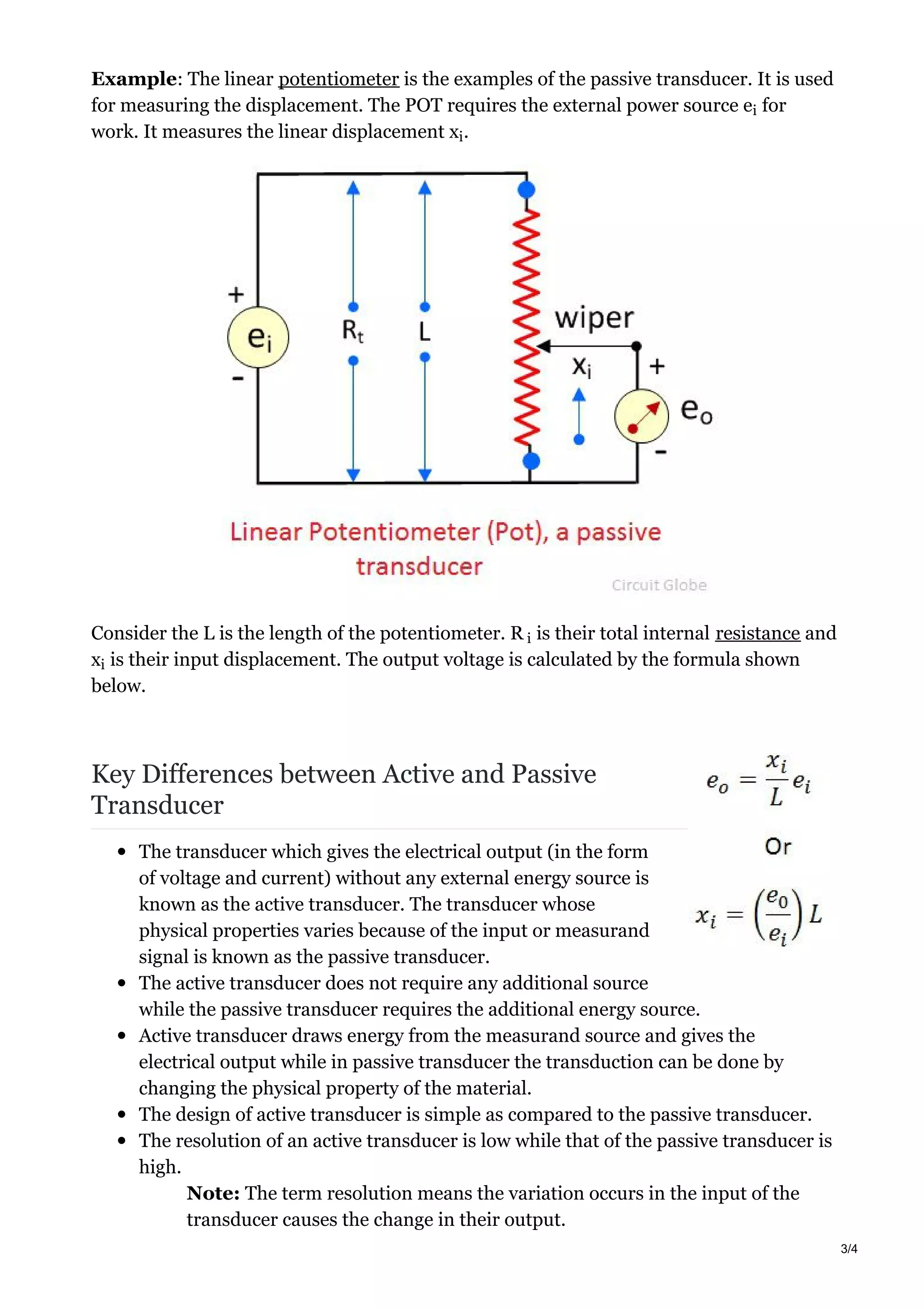 Example: The linear potentiometer is the examples of the passive transducer. It is used
for measuring the displacement. The POT requires the external power source e for
work. It measures the linear displacement x .
Consider the L is the length of the potentiometer. R is their total internal resistance and
x is their input displacement. The output voltage is calculated by the formula shown
below.
Key Differences between Active and Passive
Transducer
The transducer which gives the electrical output (in the form
of voltage and current) without any external energy source is
known as the active transducer. The transducer whose
physical properties varies because of the input or measurand
signal is known as the passive transducer.
The active transducer does not require any additional source
while the passive transducer requires the additional energy source.
Active transducer draws energy from the measurand source and gives the
electrical output while in passive transducer the transduction can be done by
changing the physical property of the material.
The design of active transducer is simple as compared to the passive transducer.
The resolution of an active transducer is low while that of the passive transducer is
high.
Note: The term resolution means the variation occurs in the input of the
transducer causes the change in their output.
i
i
i
i
3/4
 
