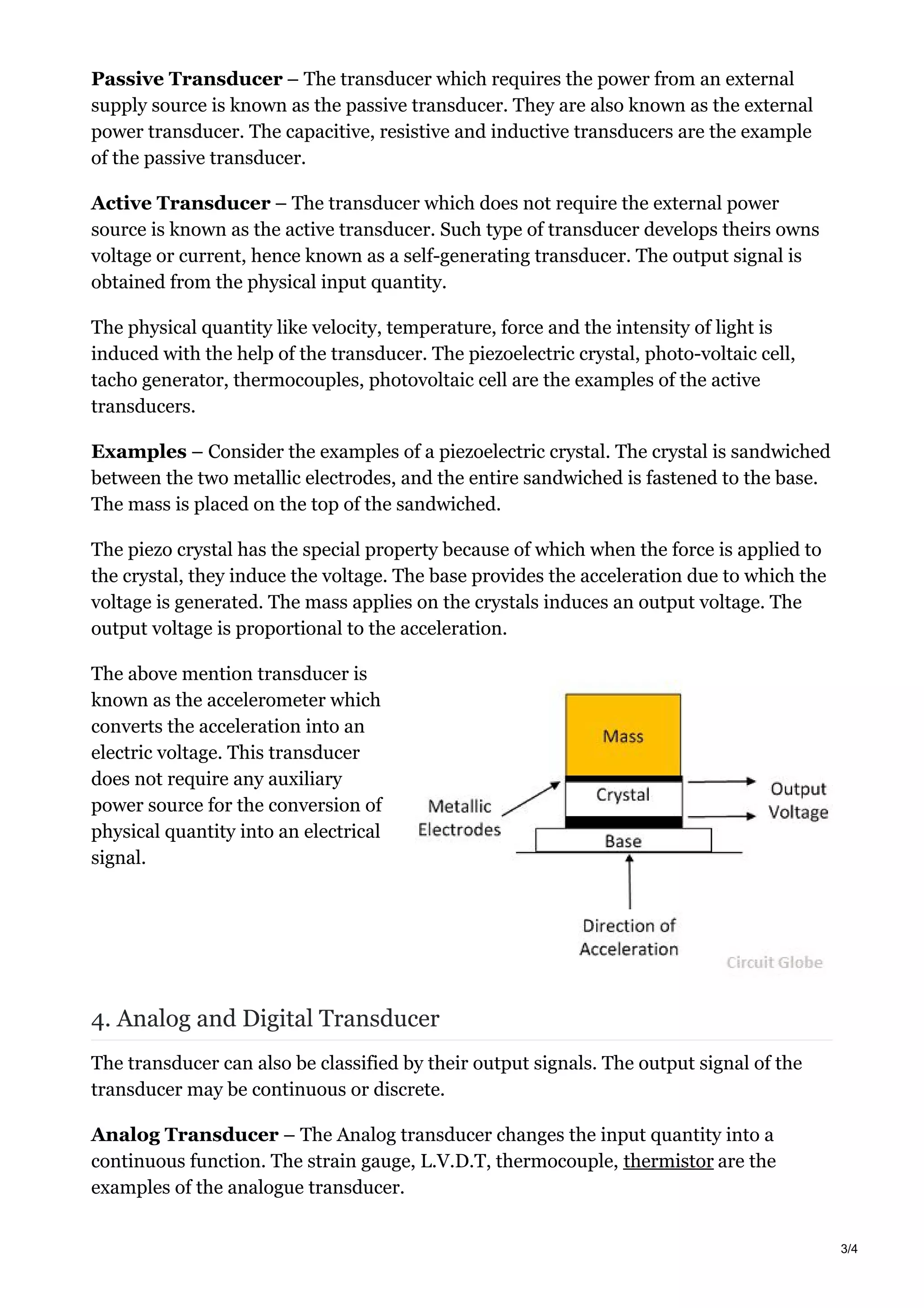 Passive Transducer – The transducer which requires the power from an external
supply source is known as the passive transducer. They are also known as the external
power transducer. The capacitive, resistive and inductive transducers are the example
of the passive transducer.
Active Transducer – The transducer which does not require the external power
source is known as the active transducer. Such type of transducer develops theirs owns
voltage or current, hence known as a self-generating transducer. The output signal is
obtained from the physical input quantity.
The physical quantity like velocity, temperature, force and the intensity of light is
induced with the help of the transducer. The piezoelectric crystal, photo-voltaic cell,
tacho generator, thermocouples, photovoltaic cell are the examples of the active
transducers.
Examples – Consider the examples of a piezoelectric crystal. The crystal is sandwiched
between the two metallic electrodes, and the entire sandwiched is fastened to the base.
The mass is placed on the top of the sandwiched.
The piezo crystal has the special property because of which when the force is applied to
the crystal, they induce the voltage. The base provides the acceleration due to which the
voltage is generated. The mass applies on the crystals induces an output voltage. The
output voltage is proportional to the acceleration.
The above mention transducer is
known as the accelerometer which
converts the acceleration into an
electric voltage. This transducer
does not require any auxiliary
power source for the conversion of
physical quantity into an electrical
signal.
4. Analog and Digital Transducer
The transducer can also be classified by their output signals. The output signal of the
transducer may be continuous or discrete.
Analog Transducer – The Analog transducer changes the input quantity into a
continuous function. The strain gauge, L.V.D.T, thermocouple, thermistor are the
examples of the analogue transducer.
3/4
 