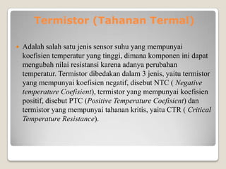 Termistor (Tahanan Termal)
 Adalah salah satu jenis sensor suhu yang mempunyai
koefisien temperatur yang tinggi, dimana komponen ini dapat
mengubah nilai resistansi karena adanya perubahan
temperatur. Termistor dibedakan dalam 3 jenis, yaitu termistor
yang mempunyai koefisien negatif, disebut NTC ( Negative
temperature Coefisient), termistor yang mempunyai koefisien
positif, disebut PTC (Positive Temperature Coefisient) dan
termistor yang mempunyai tahanan kritis, yaitu CTR ( Critical
Temperature Resistance).
 