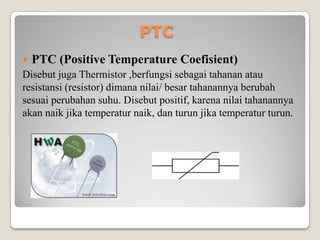 PTC
 PTC (Positive Temperature Coefisient)
Disebut juga Thermistor ,berfungsi sebagai tahanan atau
resistansi (resistor) dimana nilai/ besar tahanannya berubah
sesuai perubahan suhu. Disebut positif, karena nilai tahanannya
akan naik jika temperatur naik, dan turun jika temperatur turun.
 