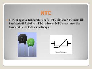 NTC
 NTC (negative temperatur coefisient), dimana NTC memiliki
karakteristik kebalikan PTC, tahanan NTC akan turun jika
temperature naik dan sebaliknya.
 