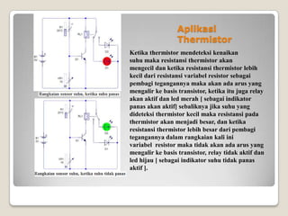 Aplikasi
Thermistor
Ketika thermistor mendeteksi kenaikan
suhu maka resistansi thermistor akan
mengecil dan ketika resistansi thermistor lebih
kecil dari resistansi variabel resistor sebagai
pembagi tegangannya maka akan ada arus yang
mengalir ke basis transistor, ketika itu juga relay
akan aktif dan led merah [ sebagai indikator
panas akan aktif] sebaliknya jika suhu yang
dideteksi thermistor kecil maka resistansi pada
thermistor akan menjadi besar, dan ketika
resistansi thermistor lebih besar dari pembagi
tegangannya dalam rangkaian kali ini
variabel resistor maka tidak akan ada arus yang
mengalir ke basis transistor, relay tidak aktif dan
led hijau [ sebagai indikator suhu tidak panas
aktif ].
 