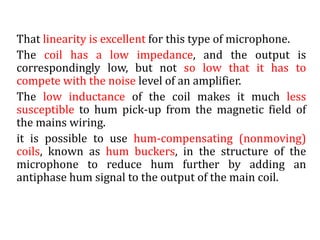 That linearity is excellent for this type of microphone.
The coil has a low impedance, and the output is
correspondingly low, but not so low that it has to
compete with the noise level of an amplifier.
The low inductance of the coil makes it much less
susceptible to hum pick-up from the magnetic field of
the mains wiring.
it is possible to use hum-compensating (nonmoving)
coils, known as hum buckers, in the structure of the
microphone to reduce hum further by adding an
antiphase hum signal to the output of the main coil.
 