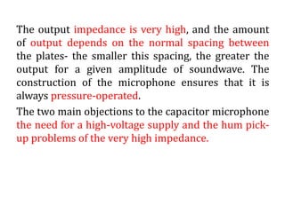 The output impedance is very high, and the amount
of output depends on the normal spacing between
the plates- the smaller this spacing, the greater the
output for a given amplitude of soundwave. The
construction of the microphone ensures that it is
always pressure-operated.
The two main objections to the capacitor microphone
the need for a high-voltage supply and the hum pick-
up problems of the very high impedance.
 