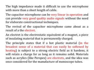 The high impedance made it difficult to use the microphone
with more than a short length of cable.
The capacitor microphone can be very linear in operation and
can provide very good quality audio signals without the need
for elaborate constructional techniques.
The revival of the capacitor microphone came about as a
result of a the electret.
An electret is the electrostatic equivalent of a magnet, a piece
of insulating material that is permanently charged.
The principle states that if a hot plastic material (in the
broadest sense of a material that can easily be softened by
heating) is subject to a strong electric field as it hardens, it
will retain a charge for as long as it remains solid. Materials
such as acrylics (like Perspex) are electrets, and the idea was
once considered for the manufacture of monoscope tubes.
 