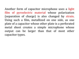 Another form of capacitor microphone uses a light
film of pyroelectric material whose polarization
(separation of charge) is also changed by strain.
Using such a film, metallized on one side, as one
plate of a capacitor whose other plate is a perforated
metal sheet creates a simple microphone whose
output can be larger than that of most other
capacitor types.
 