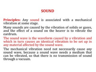 SOUND
Principles: Any sound is associated with a mechanical
vibration at some stage.
Many sounds are caused by the vibration of solids or gases,
and the effect of a sound on the hearer is to vibrate the
eardrum.
The sound wave is the waveform caused by a vibration and
which in turn causes an identical vibration to be set up in
any material affected by the sound wave.
The mechanical vibration need not necessarily cause any
sound wave, because a sound wave needs a medium that
can be vibrated, so that there is no transmission of sound
through a vacuum.
 