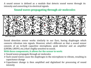 A sound sensor is defined as a module that detects sound waves through its
intensity and converting it to electrical signals.
Sound waves propagating through air molecules
Sound detection sensor works similarly to our Ears, having diaphragm which
converts vibration into signals. However, what’s different as that a sound sensor
consists of an in-built capacitive microphone, peak detector and an amplifier
(LM386, LM393, etc.) that’s highly sensitive to sound.
With these components, it allows for the sensor to work:
 Sound waves propagate through air molecules
 Such sound waves cause the diaphragm in the microphone to vibrate, resulting in
capacitance change
 Capacitance change is then amplified and digitalized for processing of sound
intensity
 