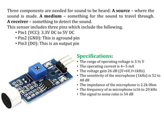 Three components are needed for sound to be heard: A source – where the
sound is made. A medium – something for the sound to travel through.
A receiver – something to detect the sound.
This sensor includes three pins which include the following.
• Pin1 (VCC): 3.3V DC to 5V DC
• Pin2 (GND): This is aground pin
• Pin3 (DO): This is an output pin
Specifications:
• The range of operating voltage is 3.⅗ V
• The operating current is 4~5 mA
• The voltage gain 26 dB ((V=6V, f=1kHz)
• The sensitivity of the microphone (1kHz) is 52 to
48 dB
• The impedance of the microphone is 2.2k Ohm
• The frequency of m microphone is16 to 20 kHz
• The signal to noise ratio is 54 dB
 