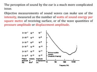 The perception of sound by the ear is a much more complicated
issue.
Objective measurements of sound waves can make use of the
intensity, measured as the number of watts of sound energy per
square metre of receiving surface, or of the wave quantities of
pressure amplitude or displacement amplitude.
 