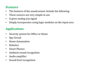 Features
• The features of the sound sensor include the following
• These sensors are very simple to use
• It gives analog o/p signal
• Simply incorporates using logic modules on the input area
Applications
• Security system for Office or Home
• Spy Circuit
• Home Automation
• Robotics
• Smart Phones
• Ambient sound recognition
• Audio amplifier
• Sound level recognition
 