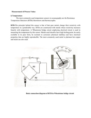 Measurement of Process Value:
i) Temperature
The most commonly used temperature sensors in oceanography are the Resistance
Temperature Detectors (RTDs) thermistors and thermocouples.
RTD:The principle behind this sensor is that of that pure metals change their resistivity with
temperature in a predictable way. RTDs are constructed with metals whose resistivity increases
linearly with temperature. A Wheatstone bridge circuit employing electrical circuit is used in
measuring the temperature by this sensor. Metals used should a have high boiling point, be easily
available in its pure form, be resistant to corrosion (chemical stability) and have electrical
properties that are highly reproducible. The most commonly used metal is platinum but copper
and nickel are also used.
Basic connection diagram of RTD in Wheatstone bridge circuit
 