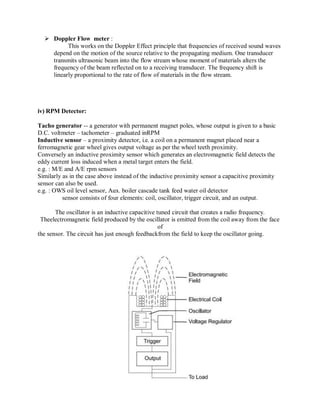  Doppler Flow meter :
This works on the Doppler Effect principle that frequencies of received sound waves
depend on the motion of the source relative to the propagating medium. One transducer
transmits ultrasonic beam into the flow stream whose moment of materials alters the
frequency of the beam reflected on to a receiving transducer. The frequency shift is
linearly proportional to the rate of flow of materials in the flow stream.
iv) RPM Detector:
Tacho generator -- a generator with permanent magnet poles, whose output is given to a basic
D.C. voltmeter – tachometer – graduated inRPM
Inductive sensor – a proximity detector, i.e. a coil on a permanent magnet placed near a
ferromagnetic gear wheel gives output voltage as per the wheel teeth proximity.
Conversely an inductive proximity sensor which generates an electromagnetic field detects the
eddy current loss induced when a metal target enters the field.
e.g. : M/E and A/E rpm sensors
Similarly as in the case above instead of the inductive proximity sensor a capacitive proximity
sensor can also be used.
e.g. : OWS oil level sensor, Aux. boiler cascade tank feed water oil detector
sensor consists of four elements: coil, oscillator, trigger circuit, and an output.
The oscillator is an inductive capacitive tuned circuit that creates a radio frequency.
Theelectromagnetic field produced by the oscillator is emitted from the coil away from the face
of
the sensor. The circuit has just enough feedbackfrom the field to keep the oscillator going.
 