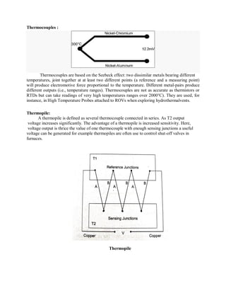 Thermocouples :
Thermocouples are based on the Seebeck effect: two dissimilar metals bearing different
temperatures, joint together at at least two different points (a reference and a measuring point)
will produce electromotive force proportional to the temperature. Different metal-pairs produce
different outputs (i.e., temperature ranges). Thermocouples are not as accurate as thermistors or
RTDs but can take readings of very high temperatures ranges over 2000°C). They are used, for
instance, in High Temperature Probes attached to ROVs when exploring hydrothermalvents.
Thermopile:
A thermopile is defined as several thermocouple connected in series. As T2 output
voltage increases significantly. The advantage of a thermopile is increased sensitivity. Here,
voltage output is thrice the value of one thermocouple with enough sensing junctions a useful
voltage can be generated for example thermopiles are often use to control shut-off valves in
furnaces.
Thermopile
 
