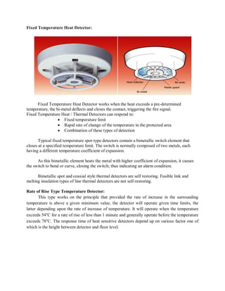 Fixed Temperature Heat Detector:
Fixed Temperature Heat Detector works when the heat exceeds a pre-determined
temperature, the bi-metal deflects and closes the contact, triggering the fire signal.
Fixed Temperature Heat / Thermal Detectors can respond to:
 Fixed temperature limit
 Rapid rate of change of the temperature in the protected area
 Combination of these types of detection
Typical fixed temperature spot-type detectors contain a bimetallic switch element that
closes at a specified temperature limit. The switch is normally composed of two metals, each
having a different temperature coefficient of expansion.
As this bimetallic element heats the metal with higher coefficient of expansion, it causes
the switch to bend or curve, closing the switch; thus indicating an alarm condition.
Bimetallic spot and coaxial style thermal detectors are self restoring. Fusible link and
melting insulation types of line thermal detectors are not self-restoring.
Rate of Rise Type Temperature Detector:
This type works on the principle that provided the rate of increase in the surrounding
temperature is above a given minimum value, the detector will operate given time limits, the
latter depending upon the rate of increase of temperature. It will operate when the temperature
exceeds 54°C for a rate of rise of less than 1 minute and generally operate before the temperature
exceeds 78°C. The response time of heat sensitive detectors depend up on various factor one of
which is the height between detector and floor level.
 
