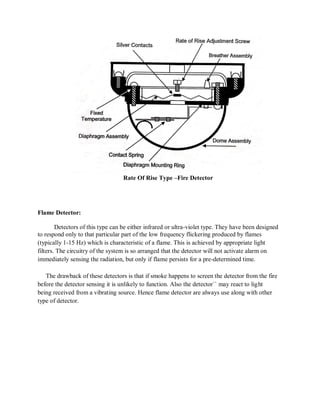 Rate Of Rise Type –Fire Detector
Flame Detector:
Detectors of this type can be either infrared or ultra-violet type. They have been designed
to respond only to that particular part of the low frequency flickering produced by flames
(typically 1-15 Hz) which is characteristic of a flame. This is achieved by appropriate light
filters. The circuitry of the system is so arranged that the detector will not activate alarm on
immediately sensing the radiation, but only if flame persists for a pre-determined time.
The drawback of these detectors is that if smoke happens to screen the detector from the fire
before the detector sensing it is unlikely to function. Also the detector`` may react to light
being received from a vibrating source. Hence flame detector are always use along with other
type of detector.
 