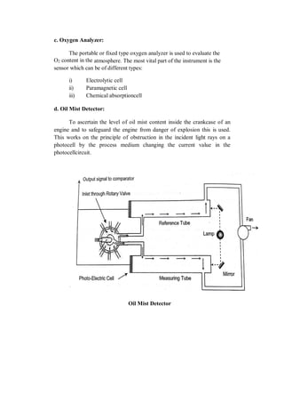 c. Oxygen Analyzer:
The portable or fixed type oxygen analyzer is used to evaluate the
O2 content in the atmosphere. The most vital part of the instrument is the
sensor which can be of different types:
i) Electrolytic cell
ii) Paramagnetic cell
iii) Chemical absorptioncell
d. Oil Mist Detector:
To ascertain the level of oil mist content inside the crankcase of an
engine and to safeguard the engine from danger of explosion this is used.
This works on the principle of obstruction in the incident light rays on a
photocell by the process medium changing the current value in the
photocellcircuit.
Oil Mist Detector
 