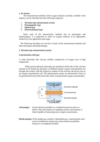 e. O2 Sensor:
The measurement methods of the oxygen analyzer currently available in the
industry can be classified into the following categories.
1. Zirconia type measurement system
2. Paramagnetic type
3. Optical type
4. Electrochemical type
Since each of the measurement methods has its advantages and
disadvantages, it is important to select an oxygen analyzer of an appropriate
method for your application and usage.
The following describes an overview of each of the measurement methods and
their advantages and disadvantages.
1. Zirconia type measurement system:
Concentration cell type:
A solid electrolyte like zirconia exhibits conductivity of oxygen ions at high
temperature.
When porous platinum electrodes are attached to both sides of the zirconia
element to be heated up and gases of different partial oxygen concentrations are
brought into contact with the respective surfaces of the zirconia, the device acts as
an oxygen concentration cell. This phenomenon causes an electromotive force to
be generated between both electrodes and it is proportional oxygen concentration.
Advantages: Can be directly installed in a combustion process such as a
boiler’s flue and requires no sampling system, and response is
faster.Capable of measuring trace oxygen concentration.
Disadvantages: If the sample gas contains a flammable gas, a measurement error
occurs (combustion exhaust gas causes almost no problem
because it is completely burned)
 