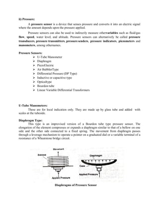 ii) Pressure:
A pressure sensor is a device that senses pressure and converts it into an electric signal
where the amount depends upon the pressure applied.
Pressure sensors can also be used to indirectly measure othervariables such as fluid/gas
flow, speed, water level, and altitude. Pressure sensors can alternatively be called pressure
transducers, pressure transmitters, pressure senders, pressure indicators, piezometers and
manometers, among othernames.
Pressure Sensors:
 U-Tube Manometer
 Diaphragm
 PiezoElectric
 Air BubblerType
 Differential Pressure (DP Type)
 Inductive or capacitive type
 Opticaltype
 Bourdon tube
 Linear Variable Differential Transformers
U-Tube Manometers:
These are for local indication only. They are made up by glass tube and added with
scales at the tubeside.
Diaphragm Type:
This type is an improvised version of a Bourdon tube type pressure sensor. The
elongation of the element compresses or expands a diaphragm similar to that of a bellow on one
side and the other side connected to a fixed spring. The movement from diaphragm passes
through a leverage mechanism to operate a pointer on a graduated dial or a variable terminal of a
resistance of a Wheatstone bridge circuit.
Diaphragms of Pressure Sensor
 