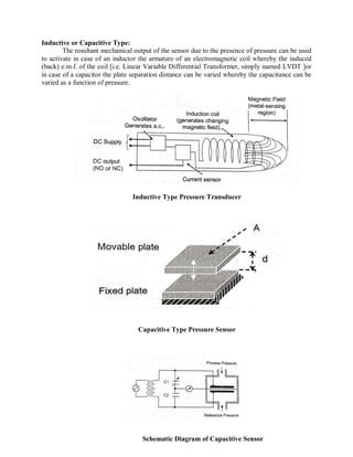 Inductive or Capacitive Type:
The resultant mechanical output of the sensor due to the presence of pressure can be used
to activate in case of an inductor the armature of an electromagnetic coil whereby the induced
(back) e.m.f. of the coil [i.e. Linear Variable Differential Transformer, simply named LVDT ]or
in case of a capacitor the plate separation distance can be varied whereby the capacitance can be
varied as a function of pressure.
Inductive Type Pressure Transducer
Capacitive Type Pressure Sensor
Schematic Diagram of Capacitive Sensor
 