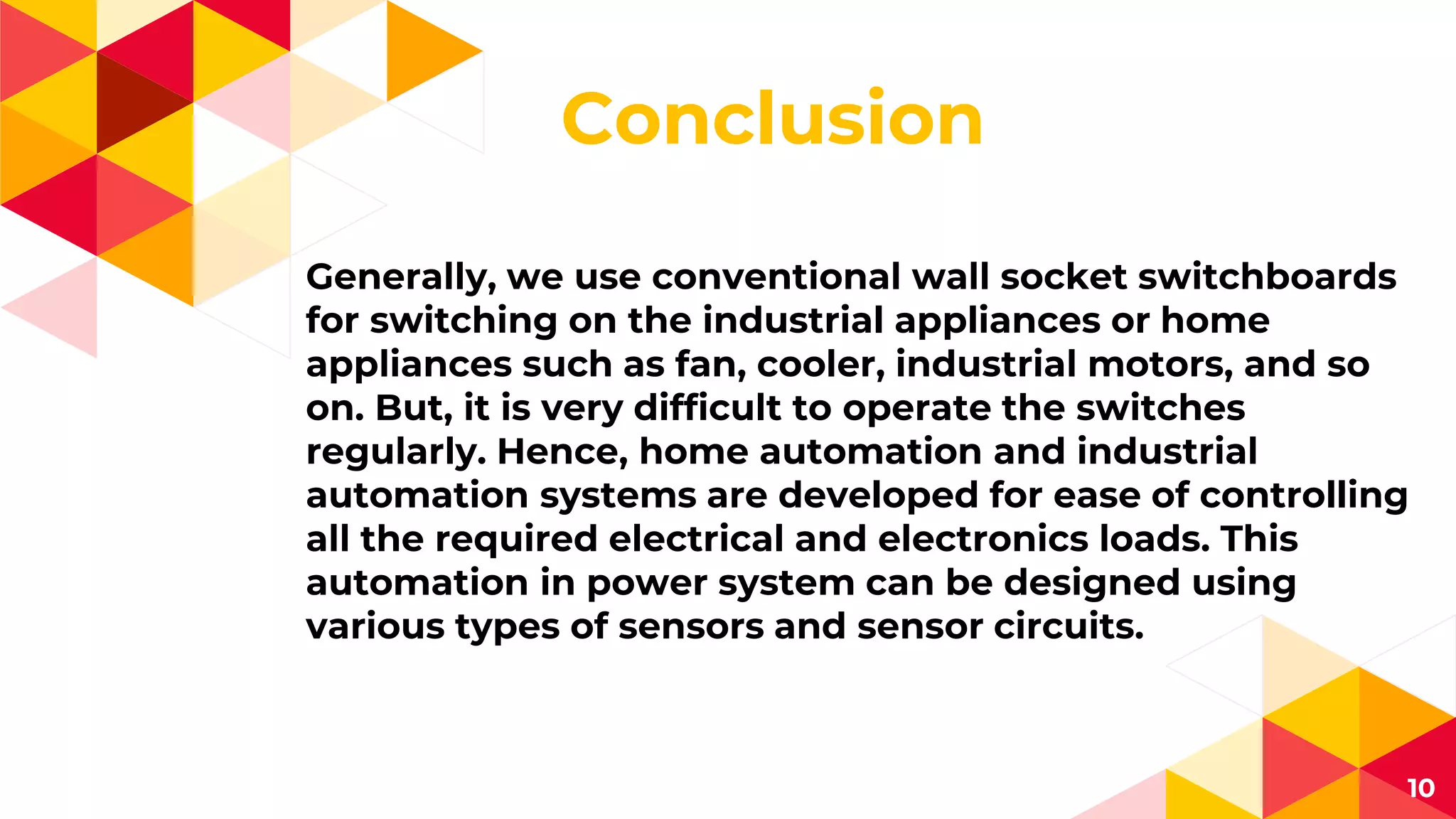 Conclusion
Generally, we use conventional wall socket switchboards
for switching on the industrial appliances or home
appliances such as fan, cooler, industrial motors, and so
on. But, it is very difficult to operate the switches
regularly. Hence, home automation and industrial
automation systems are developed for ease of controlling
all the required electrical and electronics loads. This
automation in power system can be designed using
various types of sensors and sensor circuits.
10
 