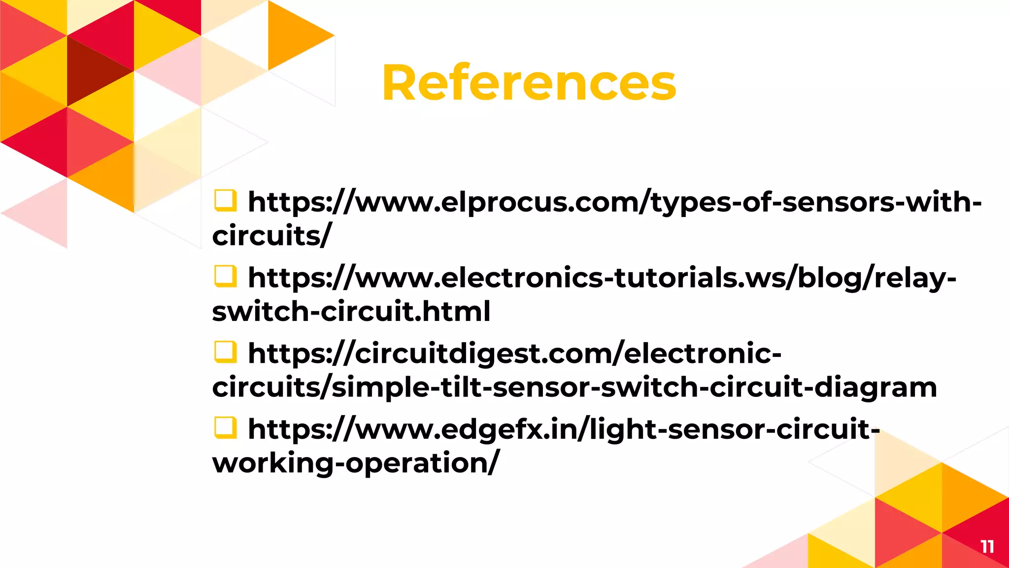 References
 https://www.elprocus.com/types-of-sensors-with-
circuits/
 https://www.electronics-tutorials.ws/blog/relay-
switch-circuit.html
 https://circuitdigest.com/electronic-
circuits/simple-tilt-sensor-switch-circuit-diagram
 https://www.edgefx.in/light-sensor-circuit-
working-operation/
11
 