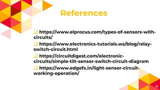 References
 https://www.elprocus.com/types-of-sensors-with-
circuits/
 https://www.electronics-tutorials.ws/blog/relay-
switch-circuit.html
 https://circuitdigest.com/electronic-
circuits/simple-tilt-sensor-switch-circuit-diagram
 https://www.edgefx.in/light-sensor-circuit-
working-operation/
11
 